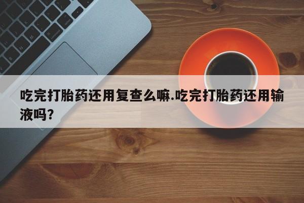 打胎药/堕胎药专卖微信吃完打胎药还用复查么嘛.吃完打胎药还用输液吗？