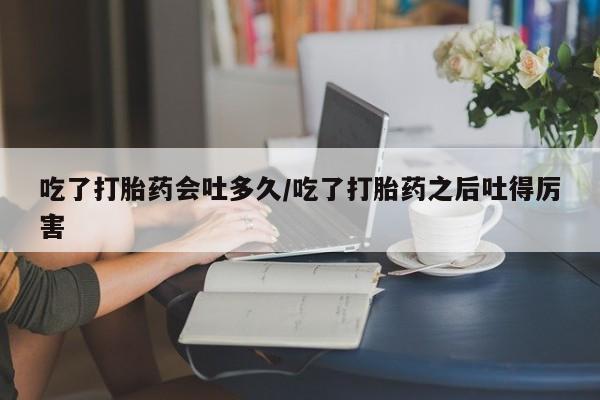 打胎药/堕胎药专卖微信吃了打胎药会吐多久/吃了打胎药之后吐得厉害