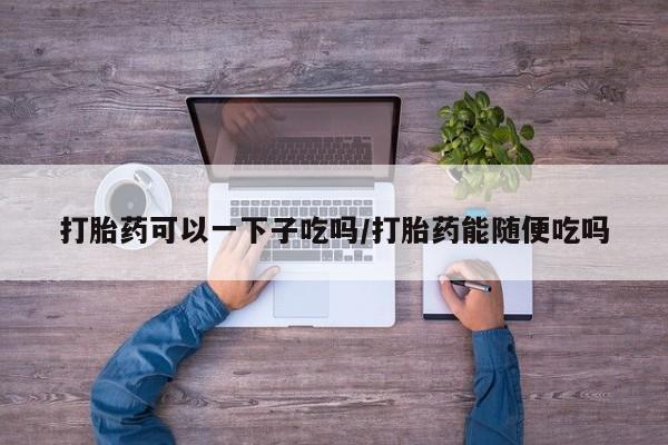 打胎药/堕胎药专卖微信打胎药可以一下子吃吗/打胎药能随便吃吗