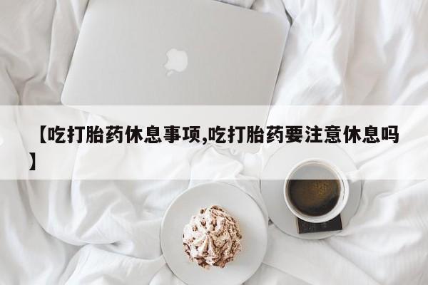 打胎药/堕胎药专卖微信【吃打胎药休息事项,吃打胎药要注意休息吗】