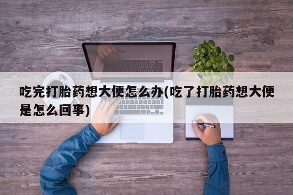 打胎药/堕胎药专卖微信吃完打胎药想大便怎么办(吃了打胎药想大便是怎么回事)