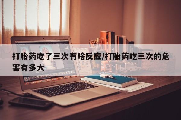打胎药/堕胎药专卖微信打胎药吃了三次有啥反应/打胎药吃三次的危害有多大