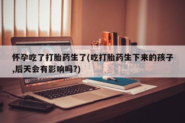 打胎药/堕胎药专卖微信怀孕吃了打胎药生了(吃打胎药生下来的孩子,后天会有影响吗?)