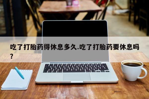 打胎药/堕胎药专卖微信吃了打胎药得休息多久.吃了打胎药要休息吗？