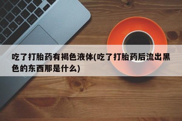 打胎药/堕胎药专卖微信吃了打胎药有褐色液体(吃了打胎药后流出黑色的东西那是什么)