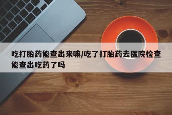 打胎药/堕胎药专卖微信吃打胎药能查出来嘛/吃了打胎药去医院检查能查出吃药了吗