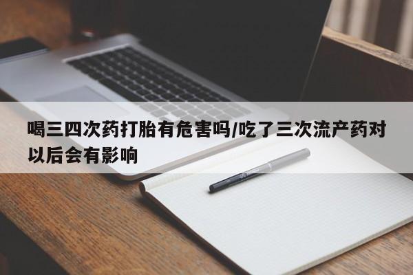 打胎药/堕胎药专卖微信喝三四次药打胎有危害吗/吃了三次流产药对以后会有影响