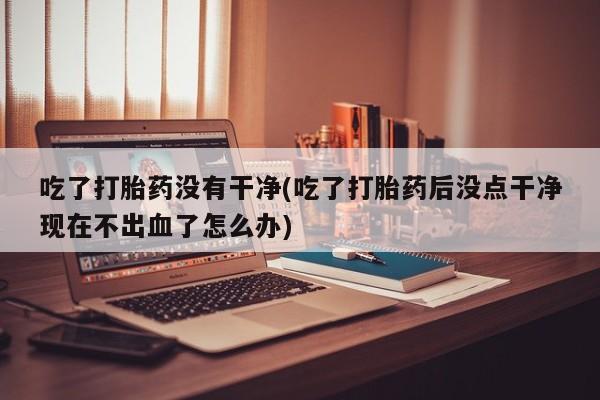 打胎药/堕胎药专卖微信吃了打胎药没有干净(吃了打胎药后没点干净现在不出血了怎么办)