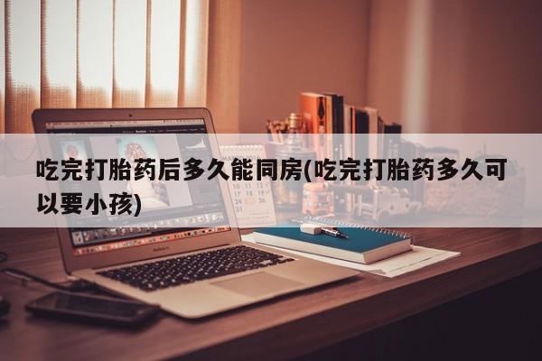 打胎药/堕胎药专卖微信吃完打胎药后多久能同房(吃完打胎药多久可以要小孩)