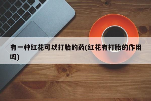 打胎药/堕胎药专卖微信有一种红花可以打胎的药(红花有打胎的作用吗)