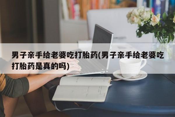 打胎药/堕胎药专卖微信男子亲手给老婆吃打胎药(男子亲手给老婆吃打胎药是真的吗)