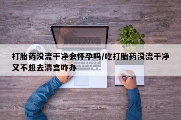 打胎药/堕胎药专卖微信打胎药没流干净会怀孕吗/吃打胎药没流干净又不想去清宫咋办