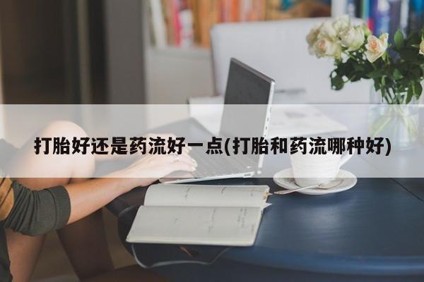 打胎药/堕胎药专卖微信打胎好还是药流好一点(打胎和药流哪种好)