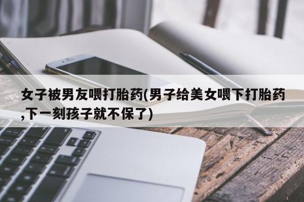 打胎药/堕胎药专卖微信女子被男友喂打胎药(男子给美女喂下打胎药,下一刻孩子就不保了)