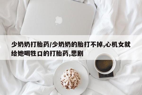 打胎药/堕胎药专卖微信少奶奶打胎药/少奶奶的胎打不掉,心机女就给她喝牲口的打胎药,悲剧