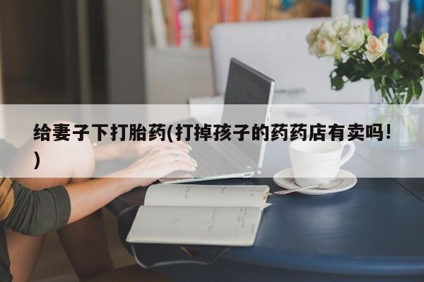 打胎药/堕胎药专卖微信给妻子下打胎药(打掉孩子的药药店有卖吗!)