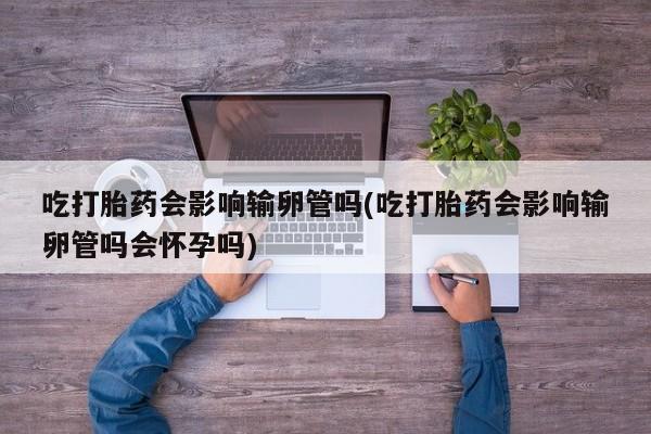 打胎药/堕胎药专卖微信吃打胎药会影响输卵管吗(吃打胎药会影响输卵管吗会怀孕吗)