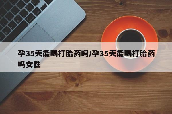 打胎药/堕胎药专卖微信孕35天能喝打胎药吗/孕35天能喝打胎药吗女性