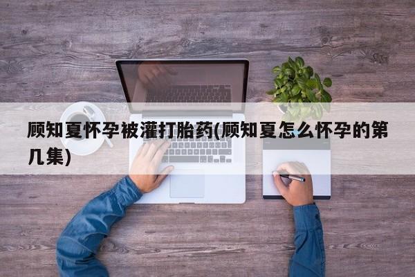 打胎药/堕胎药专卖微信顾知夏怀孕被灌打胎药(顾知夏怎么怀孕的第几集)