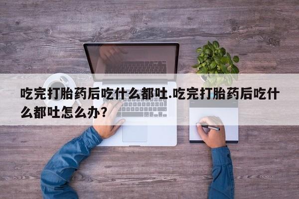 打胎药/堕胎药专卖微信吃完打胎药后吃什么都吐.吃完打胎药后吃什么都吐怎么办？
