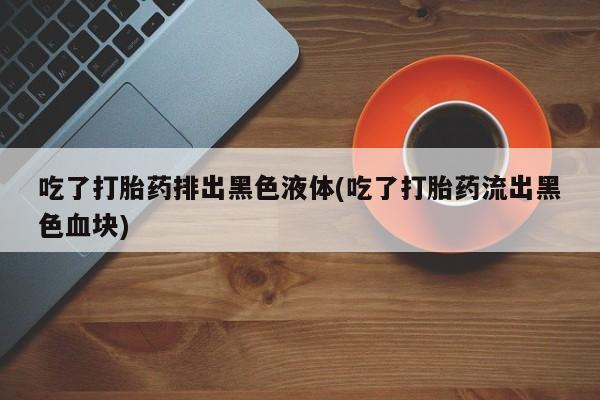 打胎药/堕胎药专卖微信吃了打胎药排出黑色液体(吃了打胎药流出黑色血块)