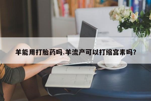 打胎药/堕胎药专卖微信羊能用打胎药吗.羊流产可以打缩宫素吗？