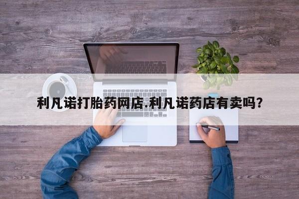 打胎药/堕胎药专卖微信利凡诺打胎药网店.利凡诺药店有卖吗？