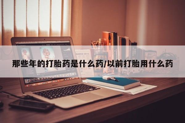 打胎药/堕胎药专卖微信那些年的打胎药是什么药/以前打胎用什么药