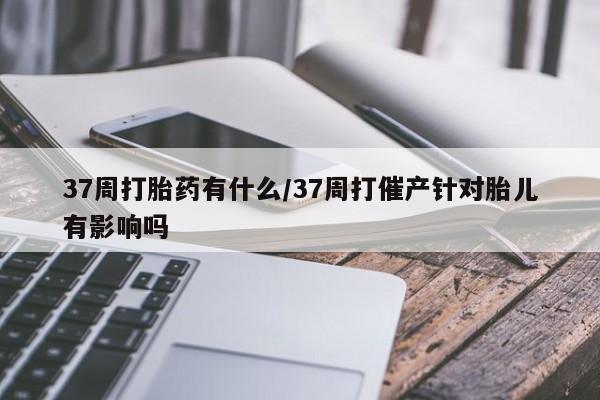 打胎药/堕胎药专卖微信37周打胎药有什么/37周打催产针对胎儿有影响吗