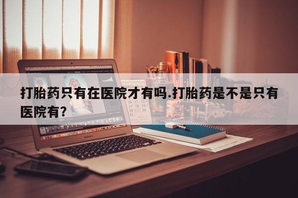 打胎药/堕胎药专卖微信打胎药只有在医院才有吗.打胎药是不是只有医院有？