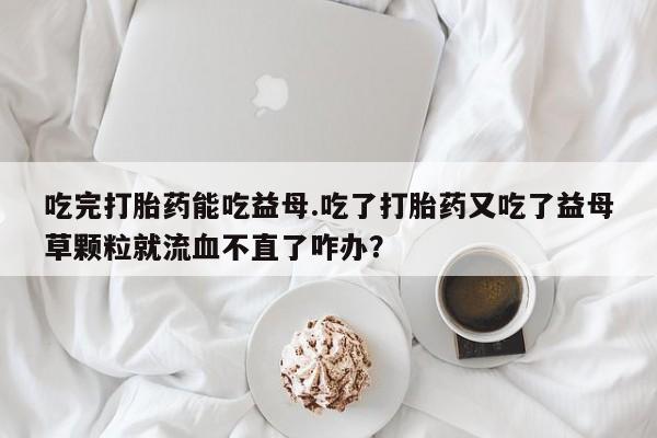 打胎药/堕胎药专卖微信吃完打胎药能吃益母.吃了打胎药又吃了益母草颗粒就流血不直了咋办？