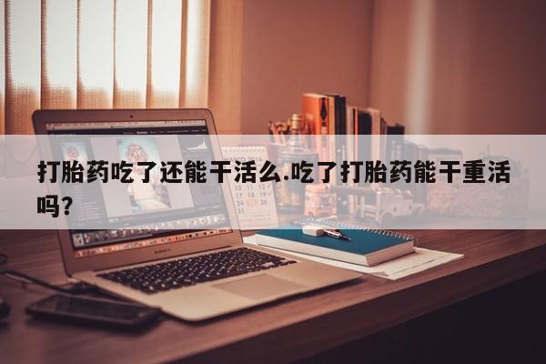 打胎药/堕胎药专卖微信打胎药吃了还能干活么.吃了打胎药能干重活吗？