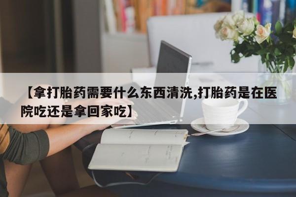 打胎药/堕胎药专卖微信【拿打胎药需要什么东西清洗,打胎药是在医院吃还是拿回家吃】