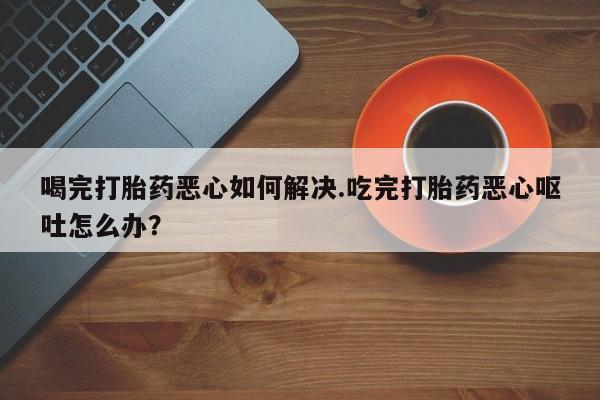 打胎药/堕胎药专卖微信喝完打胎药恶心如何解决.吃完打胎药恶心呕吐怎么办？