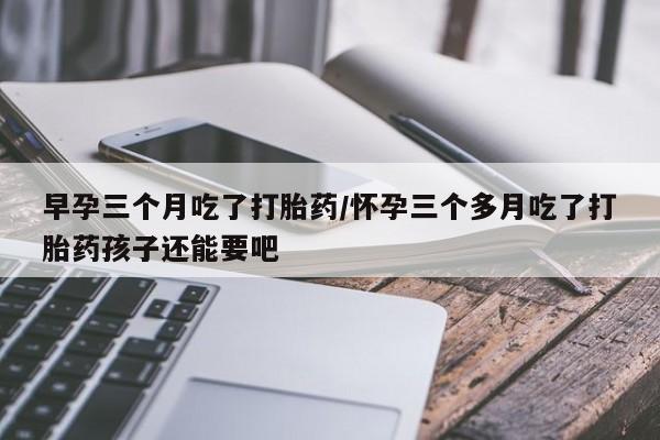 打胎药/堕胎药专卖微信早孕三个月吃了打胎药/怀孕三个多月吃了打胎药孩子还能要吧