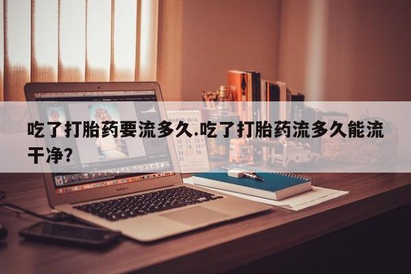打胎药/堕胎药专卖微信吃了打胎药要流多久.吃了打胎药流多久能流干净？
