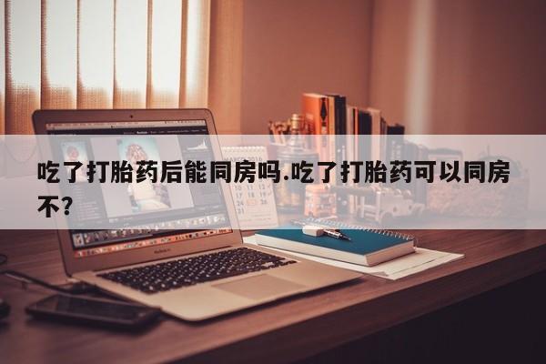 打胎药/堕胎药专卖微信吃了打胎药后能同房吗.吃了打胎药可以同房不？