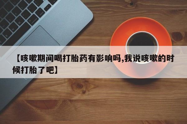 打胎药/堕胎药专卖微信【咳嗽期间喝打胎药有影响吗,我说咳嗽的时候打胎了吧】