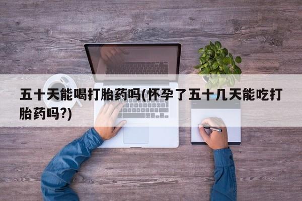 打胎药/堕胎药专卖微信五十天能喝打胎药吗(怀孕了五十几天能吃打胎药吗?)