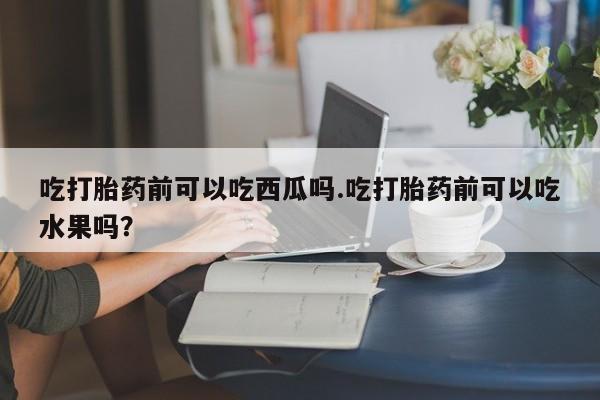 打胎药/堕胎药专卖微信吃打胎药前可以吃西瓜吗.吃打胎药前可以吃水果吗？