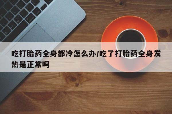 打胎药/堕胎药专卖微信吃打胎药全身都冷怎么办/吃了打胎药全身发热是正常吗