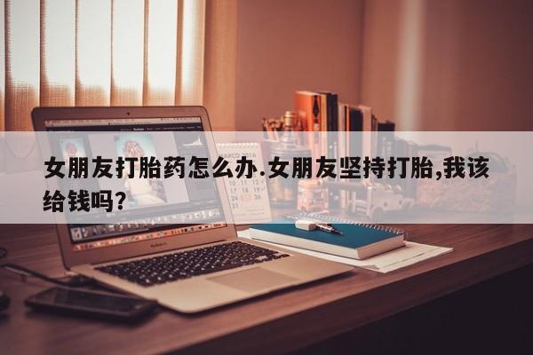 打胎药/堕胎药专卖微信女朋友打胎药怎么办.女朋友坚持打胎,我该给钱吗？