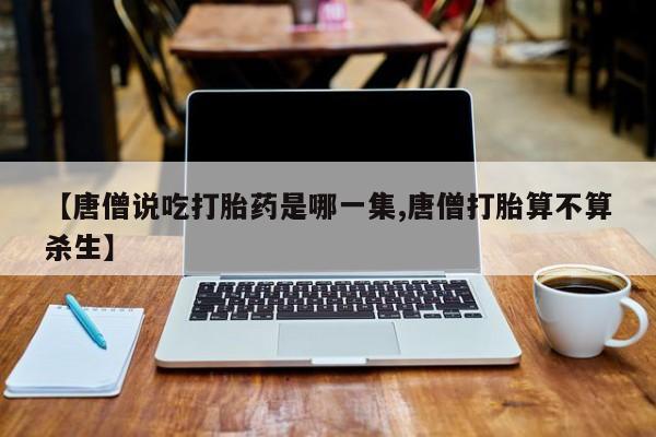 打胎药/堕胎药专卖微信【唐僧说吃打胎药是哪一集,唐僧打胎算不算杀生】