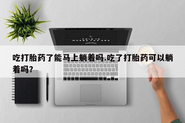 打胎药/堕胎药专卖微信吃打胎药了能马上躺着吗.吃了打胎药可以躺着吗？
