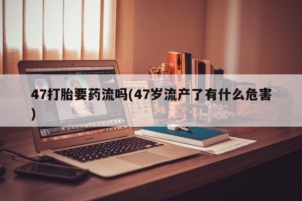 打胎药/堕胎药专卖微信47打胎要药流吗(47岁流产了有什么危害)