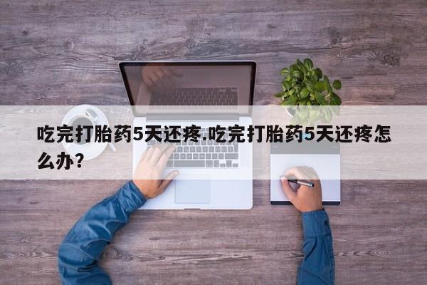 打胎药/堕胎药专卖微信吃完打胎药5天还疼.吃完打胎药5天还疼怎么办？