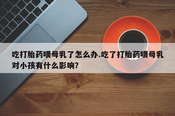 打胎药/堕胎药专卖微信吃打胎药喂母乳了怎么办.吃了打胎药喂母乳对小孩有什么影响？