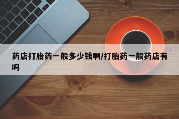 打胎药/堕胎药专卖微信药店打胎药一般多少钱啊/打胎药一般药店有吗