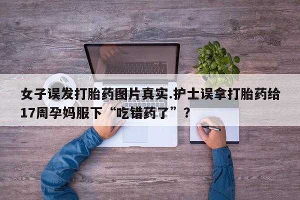 打胎药/堕胎药专卖微信女子误发打胎药图片真实.护士误拿打胎药给17周孕妈服下“吃错药了”？