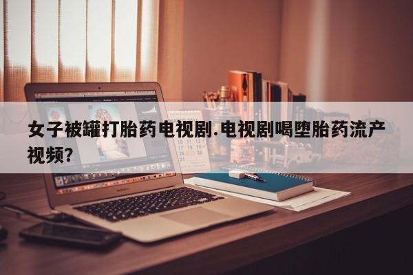 打胎药/堕胎药专卖微信女子被罐打胎药电视剧.电视剧喝堕胎药流产视频？